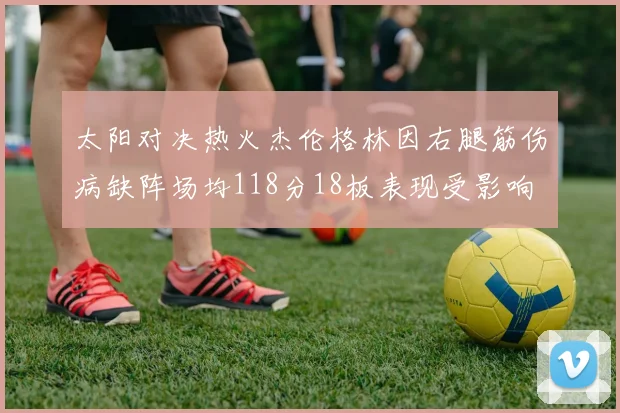 太阳对决热火杰伦格林因右腿筋伤病缺阵场均118分18板表现受影响