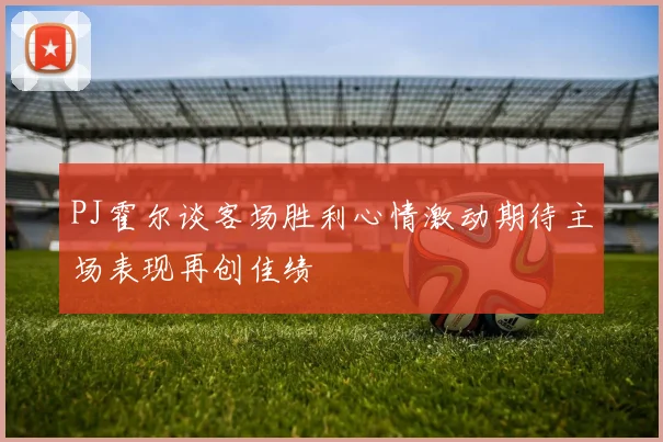 PJ霍尔谈客场胜利心情激动期待主场表现再创佳绩