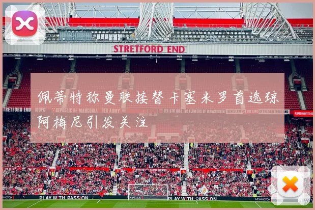 佩蒂特称曼联接替卡塞米罗首选琼阿梅尼引发关注