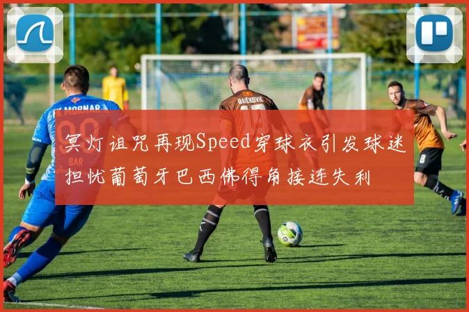 冥灯诅咒再现Speed穿球衣引发球迷担忧葡萄牙巴西佛得角接连失利