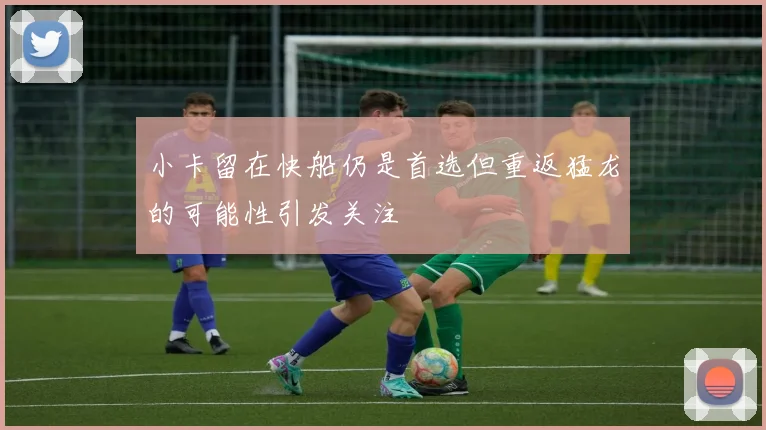 小卡留在快船仍是首选但重返猛龙的可能性引发关注