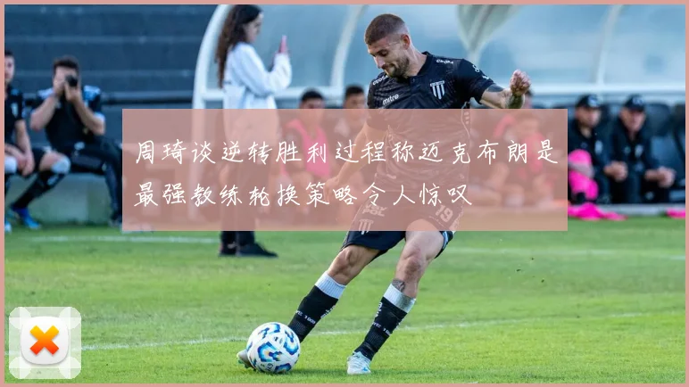 周琦谈逆转胜利过程称迈克布朗是最强教练轮换策略令人惊叹