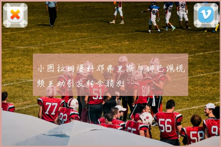 小图拉姆爆料邓弗里斯与姆巴佩视频互动引发转会猜测