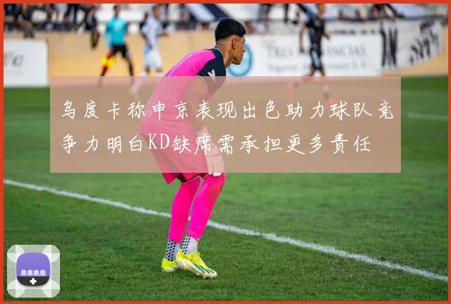 乌度卡称申京表现出色助力球队竞争力明白KD缺席需承担更多责任