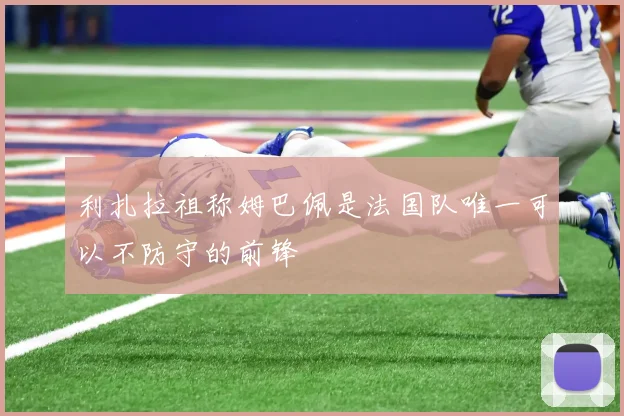 利扎拉祖称姆巴佩是法国队唯一可以不防守的前锋