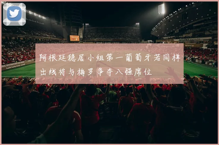 阿根廷稳居小组第一葡萄牙若同样出线将与梅罗争夺八强席位