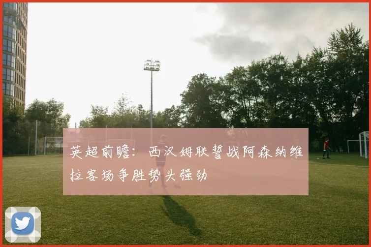 英超前瞻：西汉姆联誓战阿森纳维拉客场争胜势头强劲