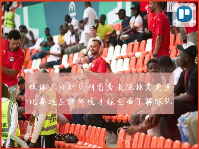 媒体人分析贝利首秀表现称需更多比赛适应新环境才能全面了解球队