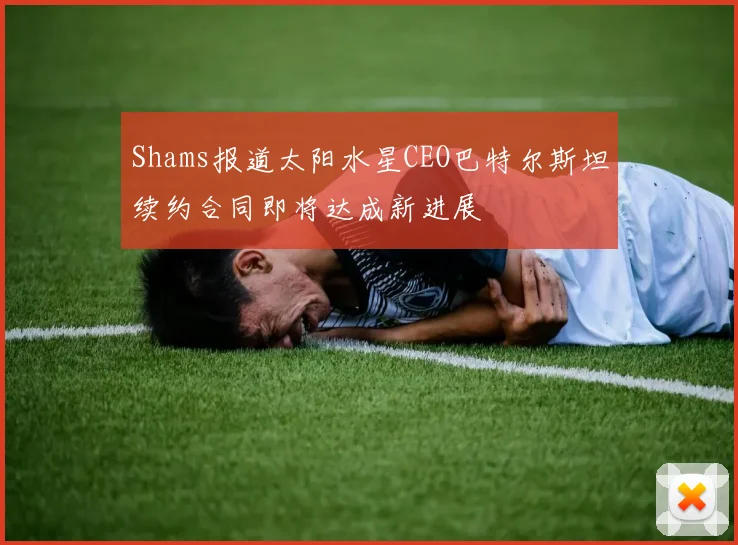 Shams报道太阳水星CEO巴特尔斯坦续约合同即将达成新进展