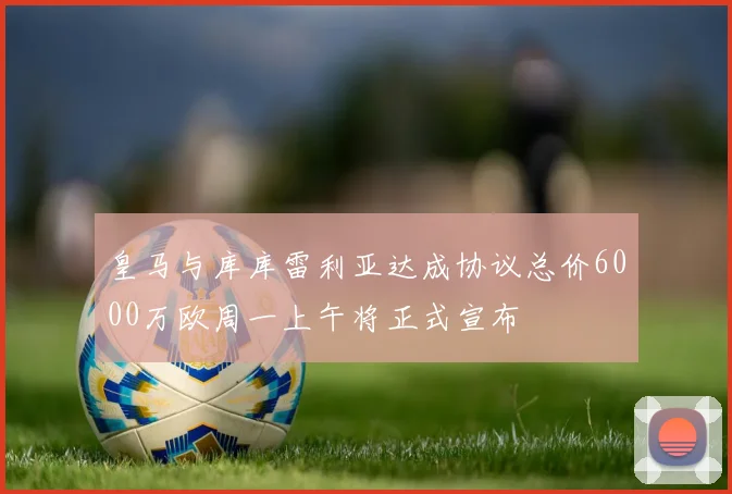 皇马与库库雷利亚达成协议总价6000万欧周一上午将正式宣布
