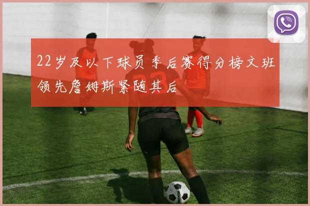 22岁及以下球员季后赛得分榜文班领先詹姆斯紧随其后