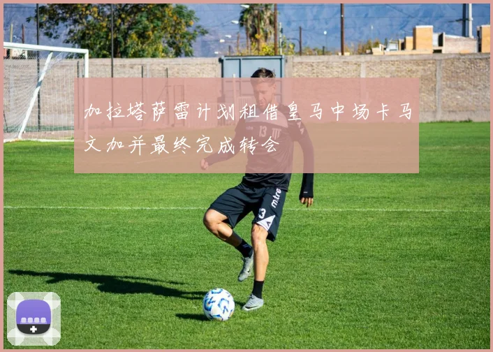 加拉塔萨雷计划租借皇马中场卡马文加并最终完成转会