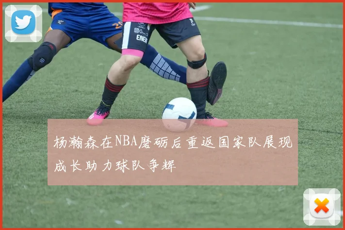 杨瀚森在NBA磨砺后重返国家队展现成长助力球队争辉