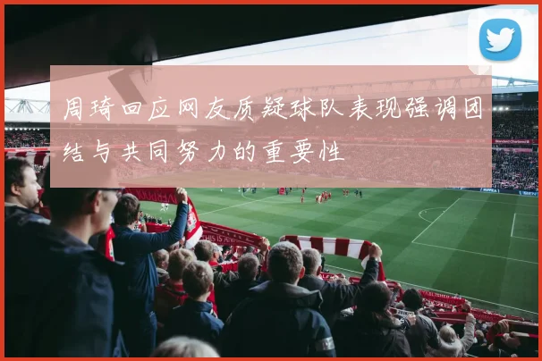 周琦回应网友质疑球队表现强调团结与共同努力的重要性