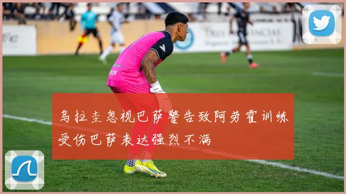 乌拉圭忽视巴萨警告致阿劳霍训练受伤巴萨表达强烈不满
