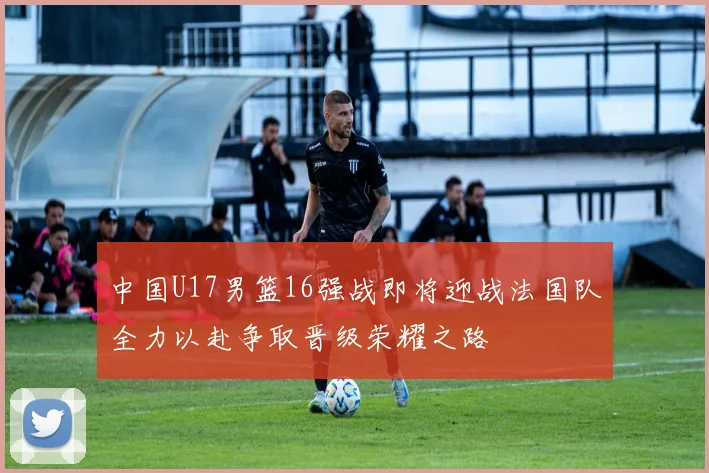中国U17男篮16强战即将迎战法国队全力以赴争取晋级荣耀之路