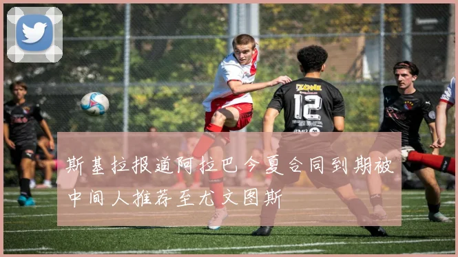 斯基拉报道阿拉巴今夏合同到期被中间人推荐至尤文图斯