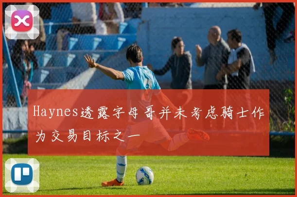 Haynes透露字母哥并未考虑骑士作为交易目标之一