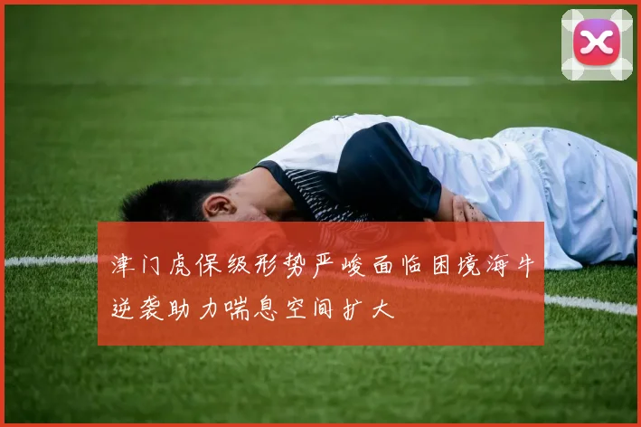 津门虎保级形势严峻面临困境海牛逆袭助力喘息空间扩大