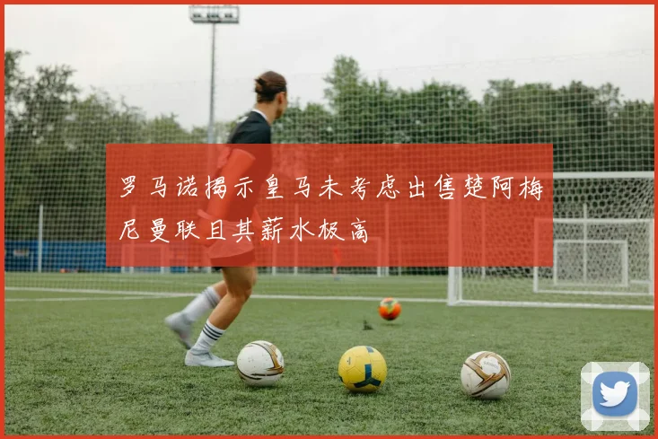 罗马诺揭示皇马未考虑出售楚阿梅尼曼联且其薪水极高