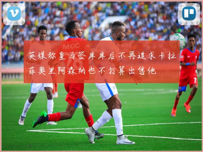 英媒称皇马签库库后不再追求卡拉菲奥里阿森纳也不打算出售他