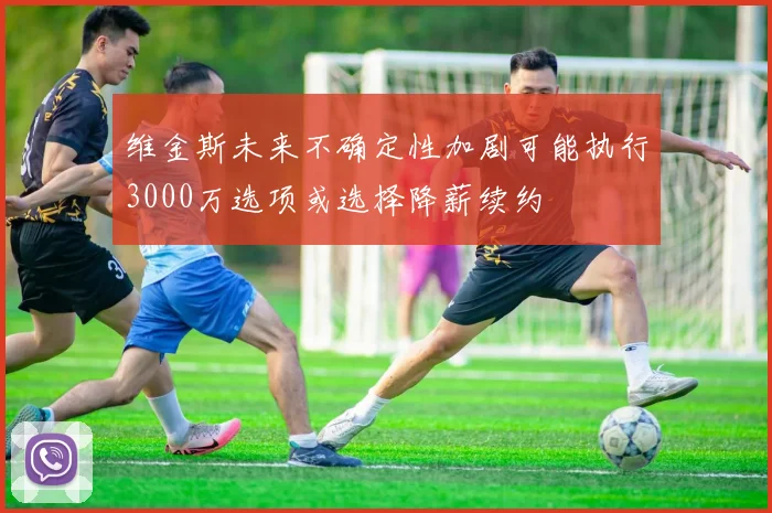 维金斯未来不确定性加剧可能执行3000万选项或选择降薪续约