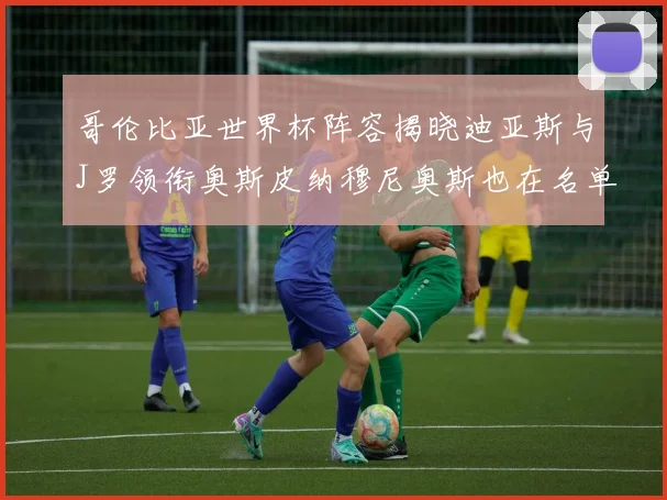 哥伦比亚世界杯阵容揭晓迪亚斯与J罗领衔奥斯皮纳穆尼奥斯也在名单中