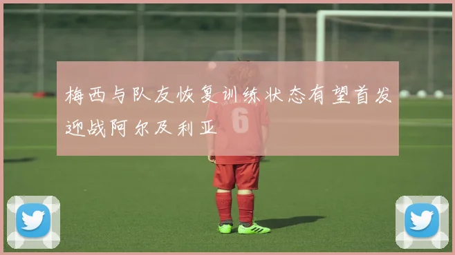 梅西与队友恢复训练状态有望首发迎战阿尔及利亚