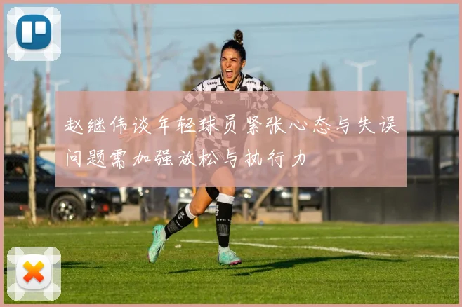赵继伟谈年轻球员紧张心态与失误问题需加强放松与执行力