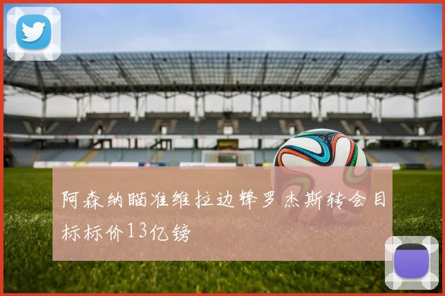 阿森纳瞄准维拉边锋罗杰斯转会目标标价13亿镑