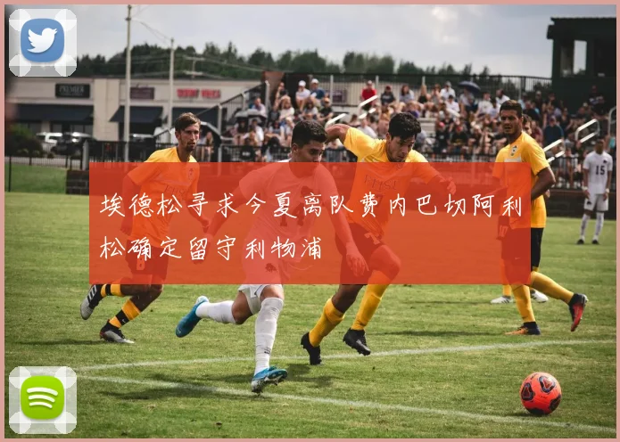 埃德松寻求今夏离队费内巴切阿利松确定留守利物浦